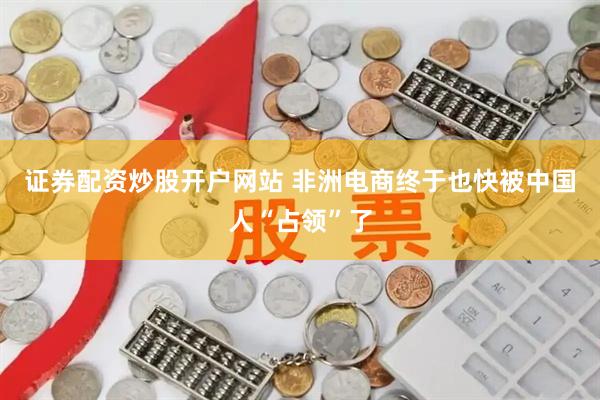 证券配资炒股开户网站 非洲电商终于也快被中国人“占领”了