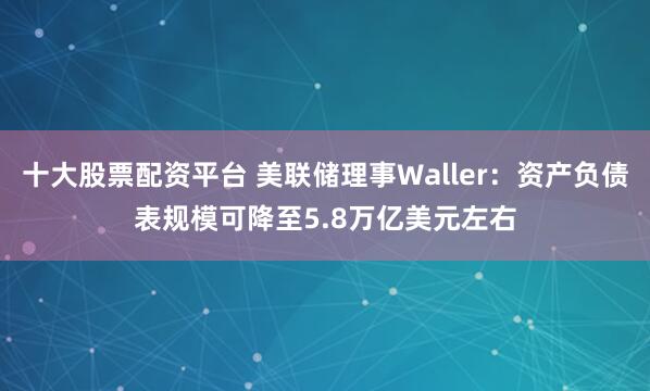 十大股票配资平台 美联储理事Waller：资产负债表规模可降至5.8万亿美元左右
