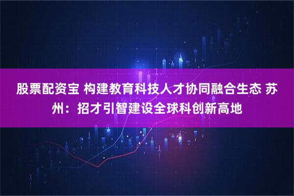 股票配资宝 构建教育科技人才协同融合生态 苏州：招才引智建设全球科创新高地