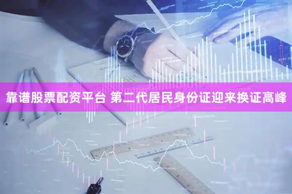 靠谱股票配资平台 第二代居民身份证迎来换证高峰