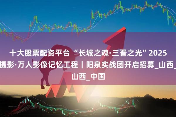 十大股票配资平台 “长城之魂·三晋之光”2025人民摄影·万人影像记忆工程｜阳泉实战团开启招募_山西_中国