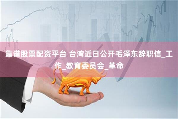 靠谱股票配资平台 台湾近日公开毛泽东辞职信_工作_教育委员会_革命