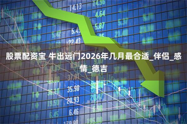 股票配资宝 牛出远门2026年几月最合适_伴侣_感情_德吉