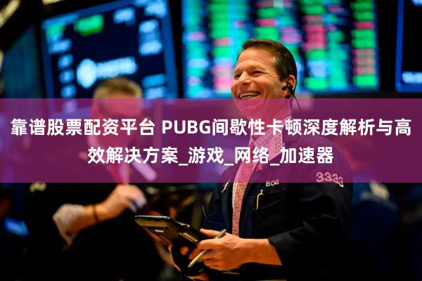 靠谱股票配资平台 PUBG间歇性卡顿深度解析与高效解决方案_游戏_网络_加速器