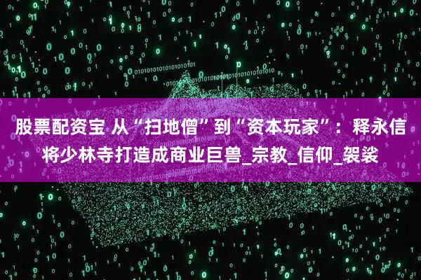 股票配资宝 从“扫地僧”到“资本玩家”：释永信将少林寺打造成商业巨兽_宗教_信仰_袈裟