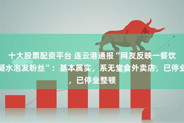 十大股票配资平台 连云港通报“网友反映一餐饮店冷凝水泡发粉丝”：基本属实，系无堂食外卖店，已停业整顿