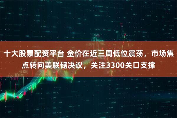 十大股票配资平台 金价在近三周低位震荡，市场焦点转向美联储决议，关注3300关口支撑