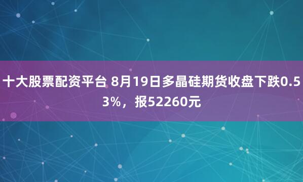 十大股票配资平台 8月19日多晶硅期货收盘下跌0.53%，报52260元