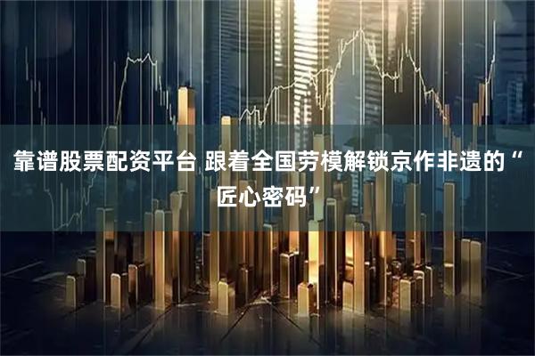 靠谱股票配资平台 跟着全国劳模解锁京作非遗的“匠心密码”