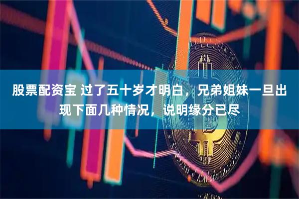 股票配资宝 过了五十岁才明白，兄弟姐妹一旦出现下面几种情况，说明缘分已尽