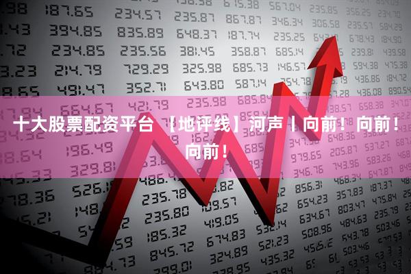 十大股票配资平台 【地评线】河声丨向前！向前！向前！