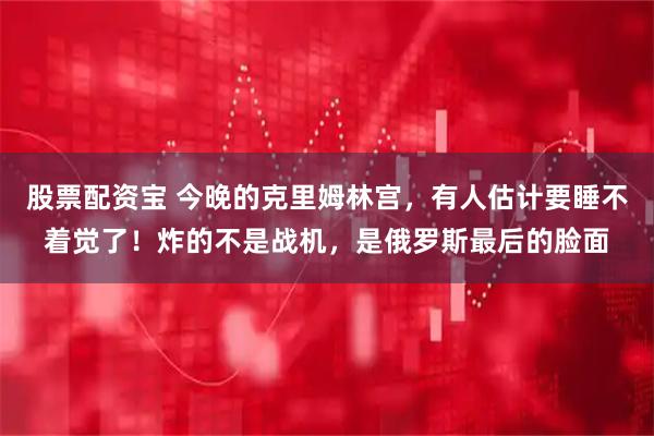 股票配资宝 今晚的克里姆林宫，有人估计要睡不着觉了！炸的不是战机，是俄罗斯最后的脸面