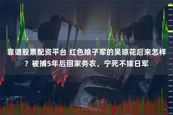 靠谱股票配资平台 红色娘子军的吴琼花后来怎样？被捕5年后回家务农，宁死不嫁日军