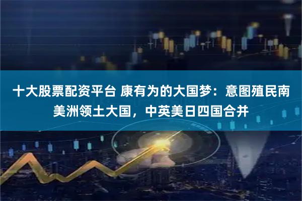 十大股票配资平台 康有为的大国梦：意图殖民南美洲领土大国，中英美日四国合并