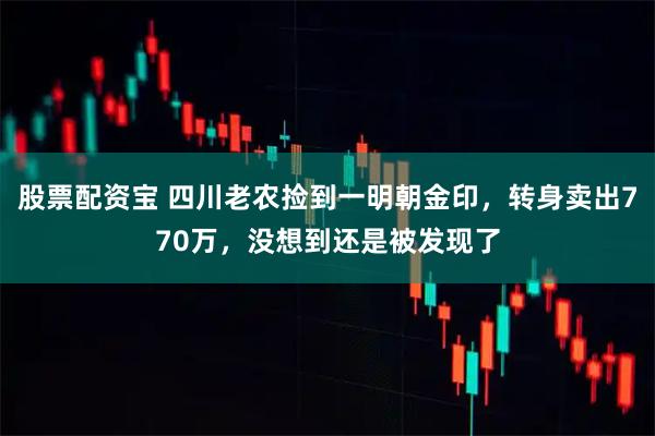 股票配资宝 四川老农捡到一明朝金印，转身卖出770万，没想到还是被发现了