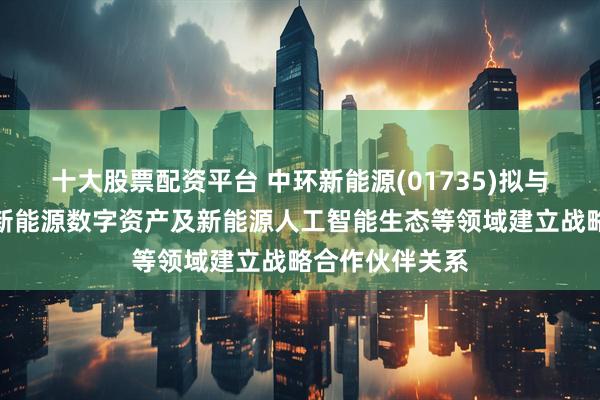 十大股票配资平台 中环新能源(01735)拟与蚂蚁区块链于新能源数字资产及新能源人工智能生态等领域建立战略合作伙伴关系
